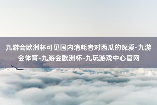 九游会欧洲杯可见国内消耗者对西瓜的深爱-九游会体育-九游会欧洲杯-九玩游戏中心官网