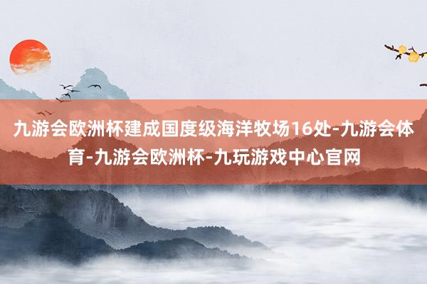 九游会欧洲杯建成国度级海洋牧场16处-九游会体育-九游会欧洲杯-九玩游戏中心官网