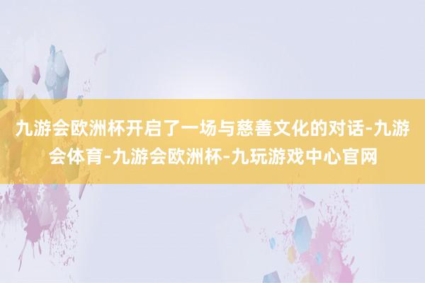 九游会欧洲杯开启了一场与慈善文化的对话-九游会体育-九游会欧洲杯-九玩游戏中心官网