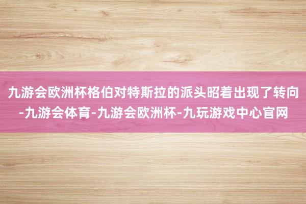 九游会欧洲杯格伯对特斯拉的派头昭着出现了转向-九游会体育-九游会欧洲杯-九玩游戏中心官网