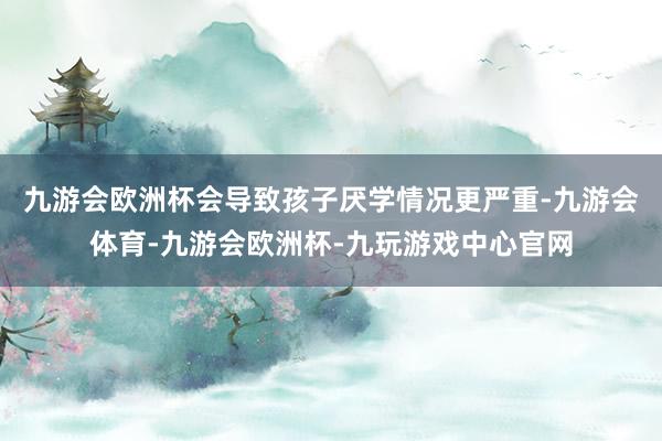 九游会欧洲杯会导致孩子厌学情况更严重-九游会体育-九游会欧洲杯-九玩游戏中心官网