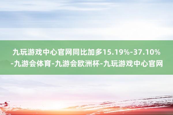 九玩游戏中心官网同比加多15.19%-37.10%-九游会体育-九游会欧洲杯-九玩游戏中心官网
