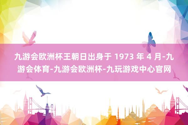九游会欧洲杯王朝日出身于 1973 年 4 月-九游会体育-九游会欧洲杯-九玩游戏中心官网