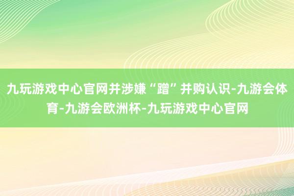 九玩游戏中心官网并涉嫌“蹭”并购认识-九游会体育-九游会欧洲杯-九玩游戏中心官网