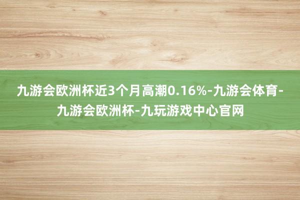 九游会欧洲杯近3个月高潮0.16%-九游会体育-九游会欧洲杯-九玩游戏中心官网