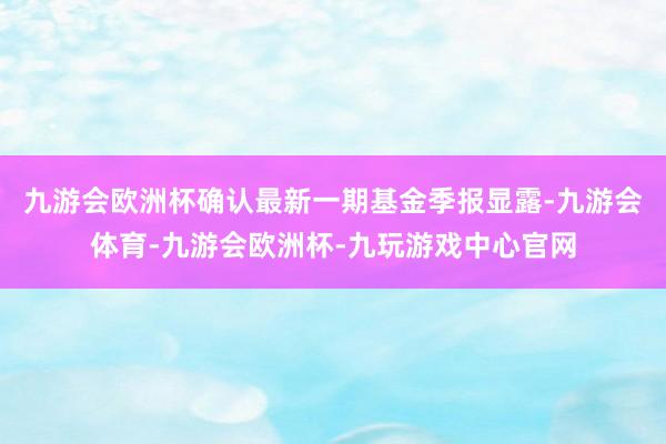 九游会欧洲杯确认最新一期基金季报显露-九游会体育-九游会欧洲杯-九玩游戏中心官网