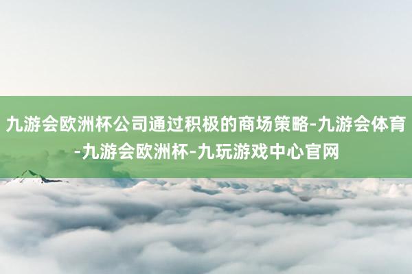 九游会欧洲杯公司通过积极的商场策略-九游会体育-九游会欧洲杯-九玩游戏中心官网