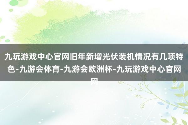 九玩游戏中心官网旧年新增光伏装机情况有几项特色-九游会体育-九游会欧洲杯-九玩游戏中心官网