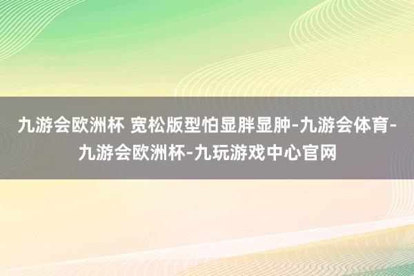九游会欧洲杯 宽松版型怕显胖显肿-九游会体育-九游会欧洲杯-九玩游戏中心官网