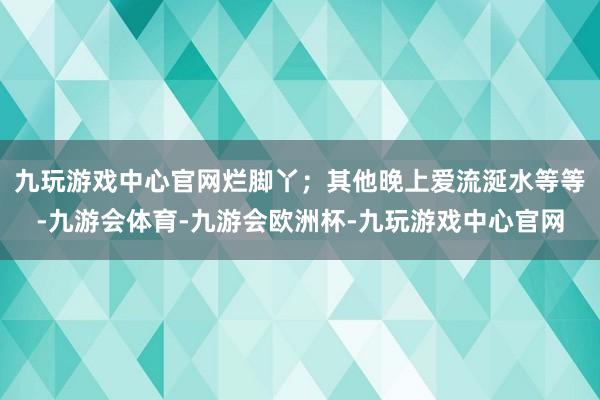 九玩游戏中心官网烂脚丫；其他晚上爱流涎水等等-九游会体育-九游会欧洲杯-九玩游戏中心官网