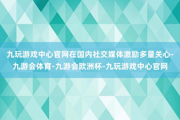 九玩游戏中心官网在国内社交媒体激励多量关心-九游会体育-九游会欧洲杯-九玩游戏中心官网