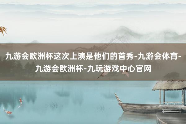 九游会欧洲杯这次上演是他们的首秀-九游会体育-九游会欧洲杯-九玩游戏中心官网