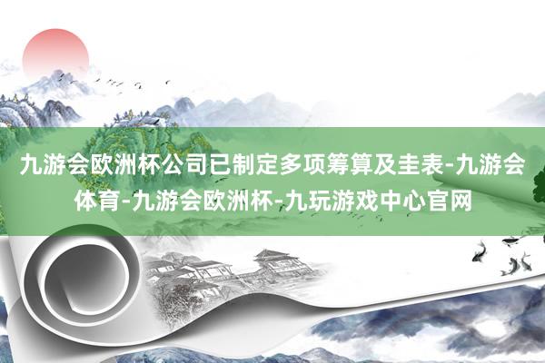 九游会欧洲杯公司已制定多项筹算及圭表-九游会体育-九游会欧洲杯-九玩游戏中心官网
