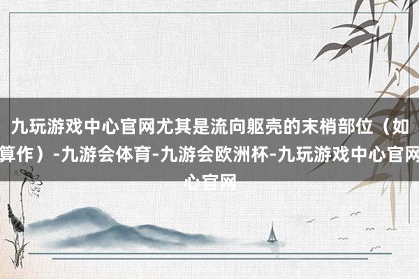 九玩游戏中心官网尤其是流向躯壳的末梢部位（如算作）-九游会体育-九游会欧洲杯-九玩游戏中心官网