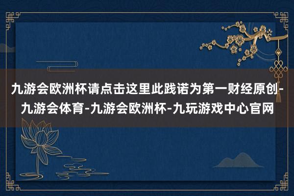 九游会欧洲杯请点击这里此践诺为第一财经原创-九游会体育-九游会欧洲杯-九玩游戏中心官网