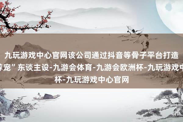九玩游戏中心官网该公司通过抖音等骨子平台打造“科学养宠”东谈主设-九游会体育-九游会欧洲杯-九玩游戏中心官网