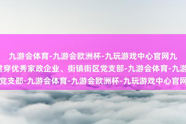 九游会体育-九游会欧洲杯-九玩游戏中心官网九游会体育通过社组织贯穿优秀家政企业、街镇街区党支部-九游会体育-九游会欧洲杯-九玩游戏中心官网