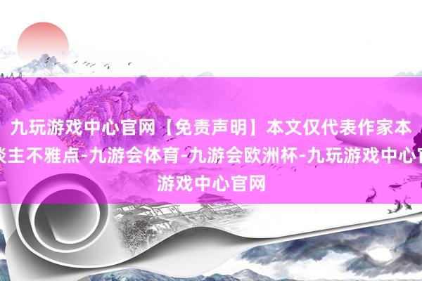 九玩游戏中心官网【免责声明】本文仅代表作家本东谈主不雅点-九游会体育-九游会欧洲杯-九玩游戏中心官网