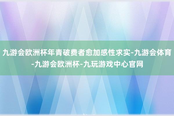 九游会欧洲杯年青破费者愈加感性求实-九游会体育-九游会欧洲杯-九玩游戏中心官网
