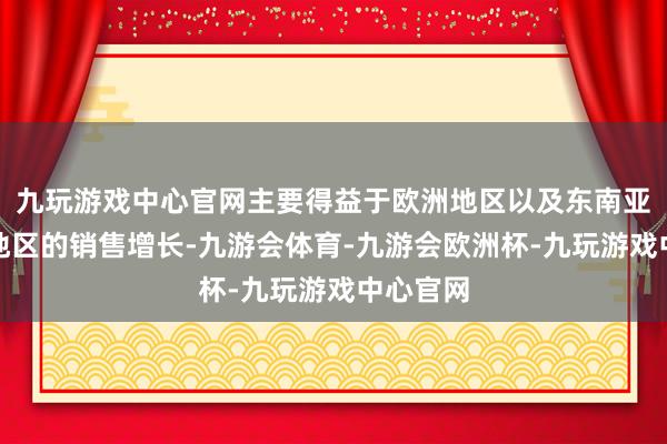 九玩游戏中心官网主要得益于欧洲地区以及东南亚和南亚地区的销售增长-九游会体育-九游会欧洲杯-九玩游戏中心官网