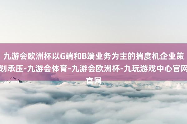 九游会欧洲杯以G端和B端业务为主的揣度机企业策划承压-九游会体育-九游会欧洲杯-九玩游戏中心官网