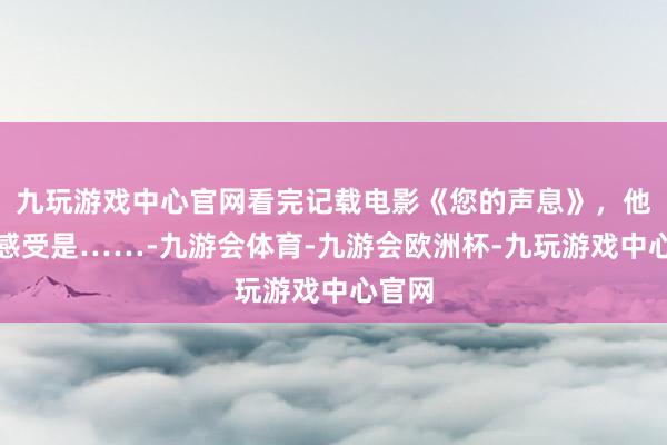 九玩游戏中心官网看完记载电影《您的声息》，他们的感受是……-九游会体育-九游会欧洲杯-九玩游戏中心官网