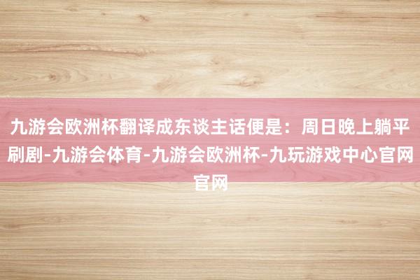 九游会欧洲杯翻译成东谈主话便是：周日晚上躺平刷剧-九游会体育-九游会欧洲杯-九玩游戏中心官网