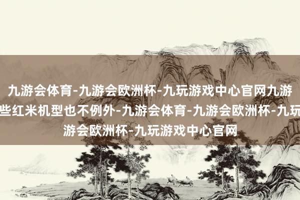 九游会体育-九游会欧洲杯-九玩游戏中心官网九游会体育以至某些红米机型也不例外-九游会体育-九游会欧洲杯-九玩游戏中心官网
