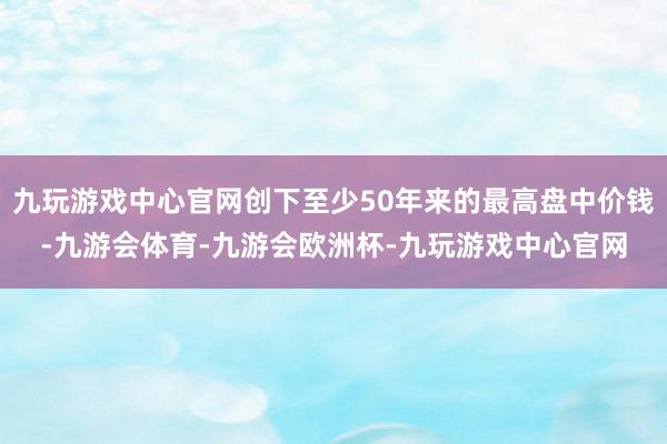 九玩游戏中心官网创下至少50年来的最高盘中价钱-九游会体育-九游会欧洲杯-九玩游戏中心官网