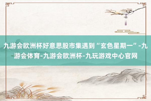 九游会欧洲杯好意思股市集遇到“玄色星期一”-九游会体育-九游会欧洲杯-九玩游戏中心官网