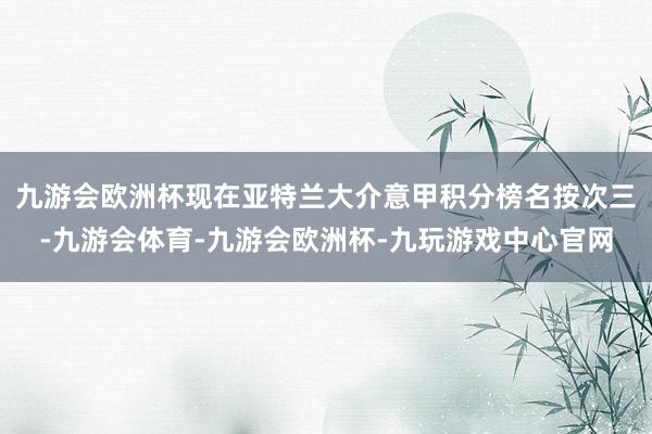 九游会欧洲杯现在亚特兰大介意甲积分榜名按次三-九游会体育-九游会欧洲杯-九玩游戏中心官网