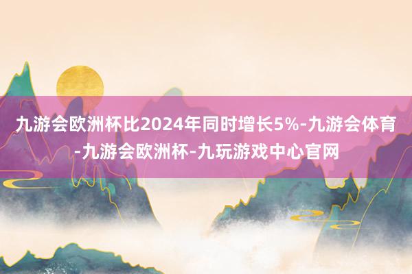 九游会欧洲杯比2024年同时增长5%-九游会体育-九游会欧洲杯-九玩游戏中心官网