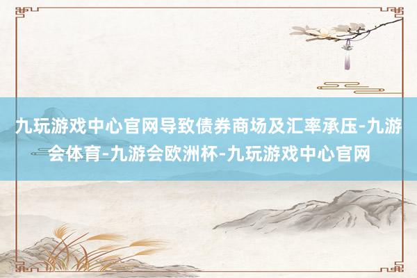九玩游戏中心官网导致债券商场及汇率承压-九游会体育-九游会欧洲杯-九玩游戏中心官网