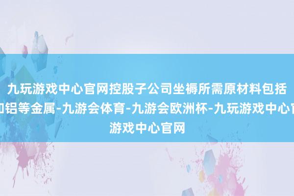 九玩游戏中心官网控股子公司坐褥所需原材料包括铜和铝等金属-九游会体育-九游会欧洲杯-九玩游戏中心官网