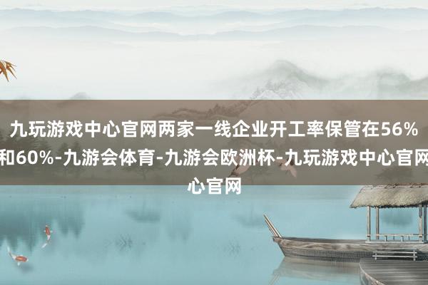 九玩游戏中心官网两家一线企业开工率保管在56%和60%-九游会体育-九游会欧洲杯-九玩游戏中心官网