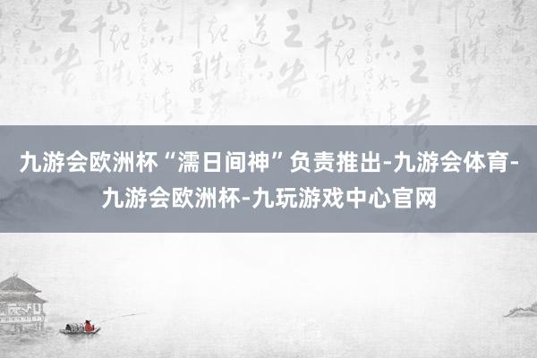 九游会欧洲杯“濡日间神”负责推出-九游会体育-九游会欧洲杯-九玩游戏中心官网