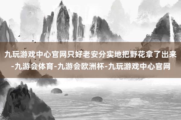 九玩游戏中心官网只好老安分实地把野花拿了出来-九游会体育-九游会欧洲杯-九玩游戏中心官网