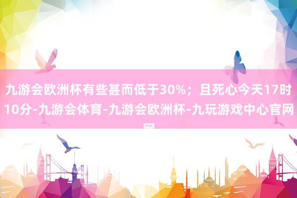 九游会欧洲杯有些甚而低于30%；且死心今天17时10分-九游会体育-九游会欧洲杯-九玩游戏中心官网