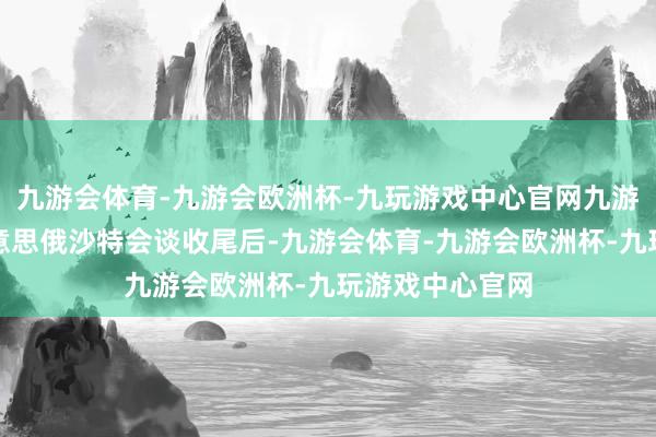 九游会体育-九游会欧洲杯-九玩游戏中心官网九游会体育就在好意思俄沙特会谈收尾后-九游会体育-九游会欧洲杯-九玩游戏中心官网