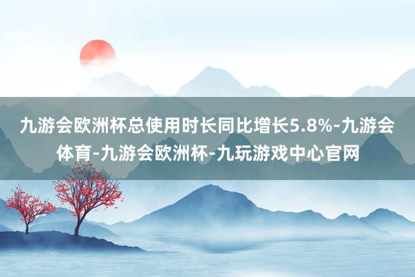 九游会欧洲杯总使用时长同比增长5.8%-九游会体育-九游会欧洲杯-九玩游戏中心官网