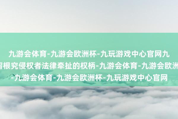 九游会体育-九游会欧洲杯-九玩游戏中心官网九游会体育第一财经保留根究侵权者法律牵扯的权柄-九游会体育-九游会欧洲杯-九玩游戏中心官网