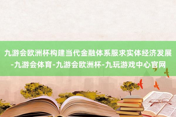 九游会欧洲杯构建当代金融体系服求实体经济发展-九游会体育-九游会欧洲杯-九玩游戏中心官网