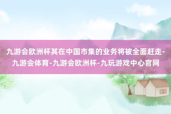 九游会欧洲杯其在中国市集的业务将被全面赶走-九游会体育-九游会欧洲杯-九玩游戏中心官网