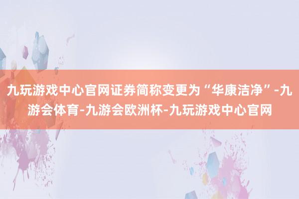 九玩游戏中心官网证券简称变更为“华康洁净”-九游会体育-九游会欧洲杯-九玩游戏中心官网