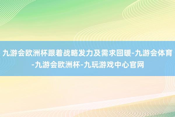 九游会欧洲杯跟着战略发力及需求回暖-九游会体育-九游会欧洲杯-九玩游戏中心官网