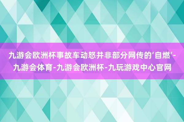 九游会欧洲杯事故车动怒并非部分网传的‘自燃’-九游会体育-九游会欧洲杯-九玩游戏中心官网
