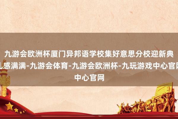 九游会欧洲杯厦门异邦语学校集好意思分校迎新典礼感满满-九游会体育-九游会欧洲杯-九玩游戏中心官网