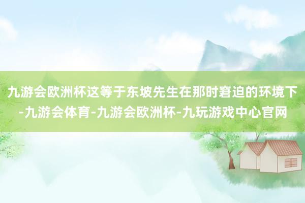 九游会欧洲杯这等于东坡先生在那时窘迫的环境下-九游会体育-九游会欧洲杯-九玩游戏中心官网