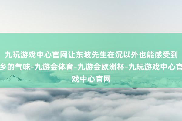 九玩游戏中心官网让东坡先生在沉以外也能感受到家乡的气味-九游会体育-九游会欧洲杯-九玩游戏中心官网
