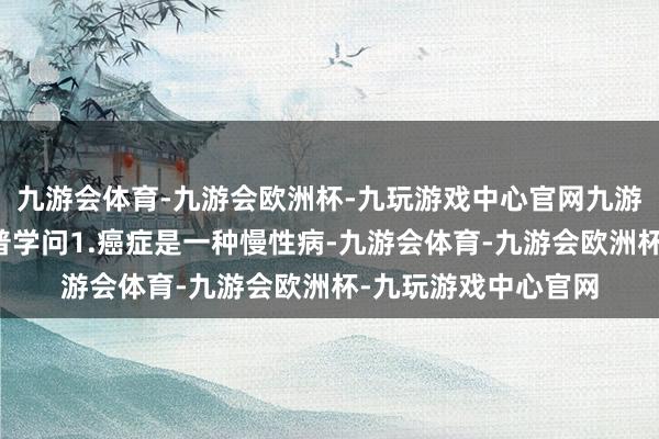 九游会体育-九游会欧洲杯-九玩游戏中心官网九游会体育肿瘤防治科普学问1.癌症是一种慢性病-九游会体育-九游会欧洲杯-九玩游戏中心官网